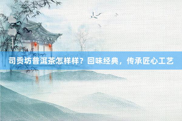 司贡坊普洱茶怎样样？回味经典，传承匠心工艺