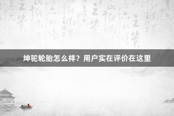 坤驼轮胎怎么样？用户实在评价在这里